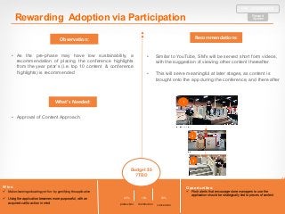 Wins:
ü Makes	learning	educating	yet	fun	- by	gamifying	the	application	
ü Using the application becomes more purposeful, with an
acquired call to action in mind
Opportunities:
ü Push alerts that encourage store managers to use the
application should be strategically tied to pieces of content
20% 10% 70%
production distribution conversion
Recommendations:Observation:
What’s	Needed:
Rewarding Adoption via Participation Reward
System
PRE – CONFERENCE
• Approval of Content Approach
• As the pre-phase may have low sustainability, a
recommendation of placing the conference highlights
from the year prior’s (i.e. top 10 content & conference
highlights) is recommended
Budget $$
?TBD
1
2
3
• Similar to YouTube, SM’s will be served short form videos,
with the suggestion of viewing other content thereafter
• This will serve meaningful at later stages, as content is
brought onto the app during the conference, and there after
 
