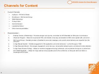 § Current Channels
§ myApron – PK Demo Videos
§ Warehouse – SM Connect Group
§ SMM Mobile App
§ Product Walk
§ General Session
§ Leadership Videos
§ Other channel possibilities
§ Recommended –
1. Desktop Version of Mobile App – Provides stronger user journey, and allows for MTS flexibility for SM’s prior to conference
2. Influencer Program – Allows for an personal POV, and enables a two-way conversation for SM’s to be spoken with, and not at
3. SM Council Group – Needed provision of feedback to see what messages, and overall content delivery was impactful from the
year prior
4. In-App Reward System – Enables engagement of the application, and online behaviors – so that the app is TOM
5. In-App Discussion Board – Encourages engagement, and a two way- conversation between peers, and allows for data collection
6. In-App Pulse (Passive Polling) – Allows for real-time engagement during conference, and re-positions the app as a content hub
7. 2017 SMM Highlights – Allows for in-app activity to be purposeful prior to the conference, so that push alerts are tied to a
meaningful call to action
6
Channels for Content
CREATE Content For Store Managers2
 