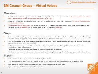 8
SM Council Group – Virtual Voices
Overview
§ The virtual voice will be set-up as a creative outlet for managers to have a two-way conversation with event organizers, and Home
Depot’s greater leadership team on what was impactful from the year prior.
§ Enable store managers to have a safe space to share their thoughts on the year prior’s in-app experience, SMM conference experience,
ad overall content delivery.
§ The recommendation for this group is to conduct primary research on three levels, with a controlled qualitative approach via a focus group
prior to the meeting, in-app polling during the meeting itself, and a pulse survey thereafter.
Steps
§ The recommendation for this group is to conduct primary research on three levels, with a controlled qualitative approach via a focus group
prior to the meeting, in-app polling during the meeting itself, and a pulse survey thereafter.
§ The initial call for participants can be done via Home Depot’s Warehouse page, with a call for manager’s to join an exclusive focus group
to provide their opinions for the upcoming SMM
§ Ideally in person, a focus group can still be conducted virtually, given participants are within a quiet and focused environment to
participate via a Gchat or Skype group
A recommended three group approach of five people within each is the ideal (at minimum)
§ This allows for results not to be skewed, and allows for a balanced deciding factor (group), if the first two groups have alternative opinions
Support
§ Technical administration support prior for access to the My Ware House
§ 5 – 10 mins during the monthly SM council meeting, so that we may introduce the initiative the council, and collect participants
§ If they are 15 – 30 SM’s that the comms leadership team think may be useful as a running start
§ Aligned questions and admin access needed for approvals
CREATE Content For Store Managers2
 