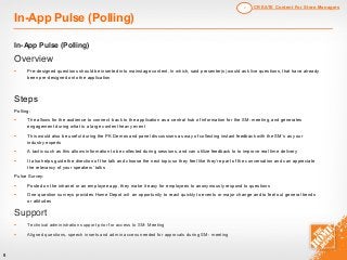 9
In-App Pulse (Polling)
In-App Pulse (Polling)
Overview
§ Pre-designed questions should be inserted into mainstage content. In which, said presenter(s) would ask live questions, that have already
been pre-designed onto the application
Steps
Polling:
§ The allows for the audience to connect back to the application as a central hub of information for the SM- meeting, and generates
engagement during what is a large content heavy event
§ This would also be useful during the PK Demos and panel discussions as way of collecting instant feedback with the SM’s as your
industry experts
§ A tactic such as this allows information to be collected during sessions, and can utilize feedback to to improve real time delivery
§ It also helps guide the direction of the talk and choose the next topic so they feel like they’re part of the conversation and can appreciate
the relevancy of your speakers’ talks
Pulse Survey:
§ Posted on the intranet or an employee app, they make it easy for employees to anonymously respond to questions
§ One-question surveys provides Home Depot wit an opportunity to react quickly to events or major change and to feel out general trends
or attitudes
Support
§ Technical administration support prior for access to SM- Meeting
§ Aligned questions, speech inserts and admin access needed for approvals during SM- meeting
CREATE Content For Store Managers2
 