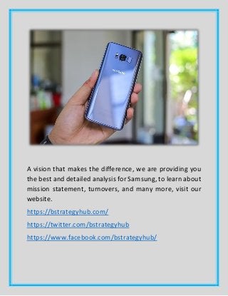 A vision that makes the difference, we are providing you
the best and detailed analysis for Samsung, to learn about
mission statement, turnovers, and many more, visit our
website.
https://bstrategyhub.com/
https://twitter.com/bstrategyhub
https://www.facebook.com/bstrategyhub/
 