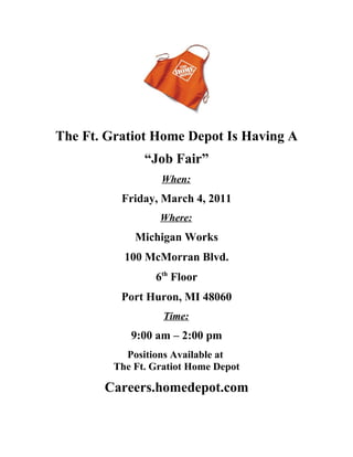 The Ft. Gratiot Home Depot Is Having A
               “Job Fair”
                  When:
          Friday, March 4, 2011
                  Where:
             Michigan Works
           100 McMorran Blvd.
                 6th Floor
          Port Huron, MI 48060
                   Time:
            9:00 am – 2:00 pm
           Positions Available at
         The Ft. Gratiot Home Depot

       Careers.homedepot.com
 