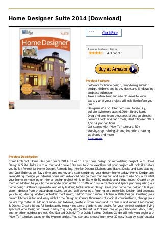 Home Designer Suite 2014 [Download]

                                                               Price :
                                                                         Check Price



                                                              Average Customer Rating

                                                                             4.3 out of 5




                                                          Product Feature
                                                          q   Software for home design, remodeling, interior
                                                              design, kitchens and baths, decks and landscaping,
                                                              and cost estimation
                                                          q   Take a virtual tour and use 3D views to know
                                                              exactly what your project will look like before you
                                                              build
                                                          q   Design in 2D and 3D or both simultaneously;
                                                              built-in style templates; 6,000+ library items
                                                          q   Drag-and-drop from thousands of design objects;
                                                              powerful deck and patio tools; Plant Chooser offers
                                                              1,500+ plant options
                                                          q   Get started with "How-To" tutorials, 30+
                                                              step-by-step training videos, live online training
                                                              webinars, and more
                                                          q   Read more




Product Description
Chief Architect Home Designer Suite 2014: Take on any home design or remodeling project with Home
Designer Suite. Take a virtual tour and or use 3D views to know exactly what your project will look like before
you build! Perfect for Home Design, Remodeling, Interior Design, Kitchens and Baths, Decks and Landscaping,
and Cost Estimation. Save time and money and start designing your dream home today! Home Design and
Remodeling: Design your dream home with advanced design tools that are fun and easy to use. Visualize what
your home, remodeling or interior design project will look like with 3D models and Virtual tours. Create a new
room or addition to your home, remodel your kitchen or bath, and visualize floor and space planning, using our
home design software's powerful and easy building tools. Interior Design: Give your home the look and feel you
want - choose from thousands of styles, colors, wall coverings, flooring and materials. Design and decorate
your living, dining, kitchen, entertainment room, bedrooms and more. Kitchen & Bath Design: Creating your
dream kitchen is fun and easy with Home Designer. Create thousands of cabinet combinations, change your
countertop material, add appliances and fixtures, create custom colors and materials, and more! Landscaping
& Decks: Create beautiful landscapes, terrain features, gardens and decks for your perfect outdoor living
spaces! Home Designer makes it easy to quickly design the virtual look and feel of your backyard, deck, patio,
pool or other outdoor project. Get Started Quickly! The Quick Startup Options Guide will help you begin with
"How-To" tutorials based on the type of project. You can also choose from over 30 easy "step-by-step" tutorial
 