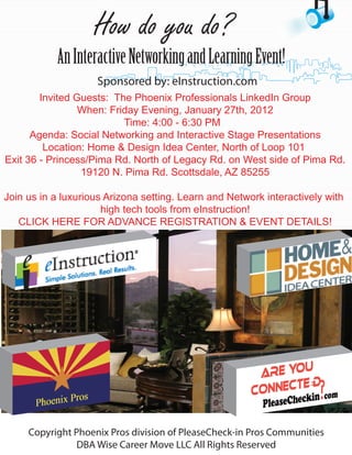 How do you do?
           An Interactive Networking and Learning Event!
                    Sponsored by: eInstruction.com
        Invited Guests: The Phoenix Professionals LinkedIn Group
                 When: Friday Evening, January 27th, 2012
                          Time: 4:00 - 6:30 PM
      Agenda: Social Networking and Interactive Stage Presentations
         Location: Home & Design Idea Center, North of Loop 101
Exit 36 - Princess/Pima Rd. North of Legacy Rd. on West side of Pima Rd.
                 19120 N. Pima Rd. Scottsdale, AZ 85255

Join us in a luxurious Arizona setting. Learn and Network interactively with
                      high tech tools from eInstruction!
   CLICK HERE FOR ADVANCE REGISTRATION & EVENT DETAILS!




     Copyright Phoenix Pros division of PleaseCheck-in Pros Communities
                DBA Wise Career Move LLC All Rights Reserved
 