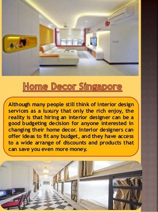 Although many people still think of interior design
services as a luxury that only the rich enjoy, the
reality is that hiring an interior designer can be a
good budgeting decision for anyone interested in
changing their home decor. Interior designers can
offer ideas to fit any budget, and they have access
to a wide arrange of discounts and products that
can save you even more money.
 