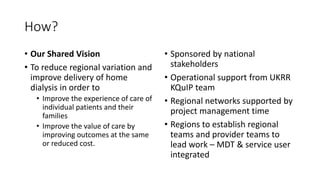 How?
• Our Shared Vision
• To reduce regional variation and
improve delivery of home
dialysis in order to
• Improve the experience of care of
individual patients and their
families
• Improve the value of care by
improving outcomes at the same
or reduced cost.
• Sponsored by national
stakeholders
• Operational support from UKRR
KQuIP team
• Regional networks supported by
project management time
• Regions to establish regional
teams and provider teams to
lead work – MDT & service user
integrated
 
