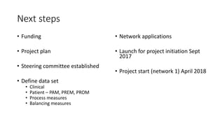 Next steps
• Funding
• Project plan
• Steering committee established
• Define data set
• Clinical
• Patient – PAM, PREM, PROM
• Process measures
• Balancing measures
• Network applications
• Launch for project initiation Sept
2017
• Project start (network 1) April 2018
 