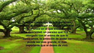 Seamos consientes de que por ahora,
este es el único lugar en el que podemos
vivir, el único en el que encontramos
tanta diversidad, un paraíso que nos fue
otorgado con el animo de que lo
cuidáramos, la ambición de poder no
puede ser mas grande, ni mas
importante que el deseo de vivir.
 