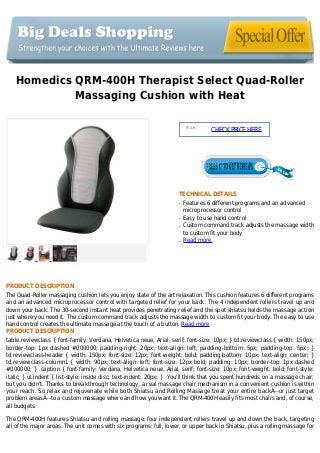 Homedics QRM-400H Therapist Select Quad-Roller
Massaging Cushion with Heat
Price :
CHECKPRICEHERE
TECHNICAL DETAILS
Features 6 different programs and an advancedq
microprocessor control
Easy to use hand controlq
Custom command track adjusts the massage widthq
to custom fit your body
Read moreq
PRODUCT DESCRIPTION
The Quad-Roller massaging cushion lets you enjoy state of the art relaxation. This cushion features 6 different programs
and an advanced microprocessor control with targeted relief for your back. The 4 independent rollers travel up and
down your back. The 30-second instant heat provides penetrating relief and the spot shiatsu holds the massage action
just where you need it. The custom command track adjusts the massage width to custom fit your body. The easy to use
hand control creates the ultimate massage at the touch of a button. Read more
PRODUCT DESCRIPTION
table.reviewclass { font-family: Verdana, Helvetica neue, Arial, serif; font-size: 10px; } td.reviewclass { width: 150px;
border-top: 1px dashed #000000; padding-right: 20px; text-align: left; padding-bottom: 5px; padding-top: 5px; }
td.reviewclass-header { width: 150px; font-size: 12px; font-weight: bold; padding-bottom: 10px; text-align: center; }
td.reviewclass-column1 { width: 90px; text-align: left; font-size: 12px bold; padding: 10px; border-top: 1px dashed
#000000; } .caption { font-family: Verdana, Helvetica neue, Arial, serif; font-size: 10px; font-weight: bold; font-style:
italic; } ul.indent { list-style: inside disc; text-indent: 20px; } You'll think that you spent hundreds on a massage chair,
but you didn't. Thanks to breakthrough technology, a real massage chair mechanism in a convenient cushion is within
your reach. So relax and rejuvenate while both Shiatsu and Rolling Massage treat your entire backÂ–-or just target
problem areasÂ–-to a custom massage where and how you want it. The QRM-400H easily fits most chairs and, of course,
all budgets.
The QRM-400H features Shiatsu and rolling massage; four independent rollers travel up and down the back, targeting
all of the major areas. The unit comes with six programs: full, lower, or upper back in Shiatsu, plus a rolling massage for
 