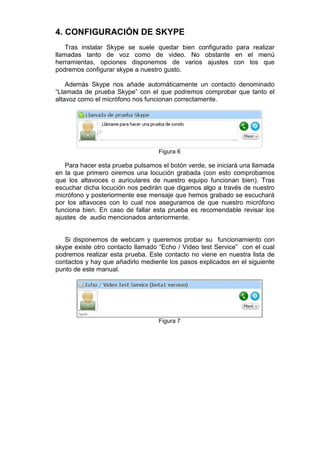 4. CONFIGURACIÓN DE SKYPE
    Tras instalar Skype se suele quedar bien configurado para realizar
llamadas tanto de voz como de video. No obstante en el menú
herramientas, opciones disponemos de varios ajustes con los que
podremos configurar skype a nuestro gusto.

    Además Skype nos añade automáticamente un contacto denominado
“Llamada de prueba Skype” con el que podremos comprobar que tanto el
altavoz como el micrófono nos funcionan correctamente.




                                  Figura 6

   Para hacer esta prueba pulsamos el botón verde, se iniciará una llamada
en la que primero oiremos una locución grabada (con esto comprobamos
que los altavoces o auriculares de nuestro equipo funcionan bien). Tras
escuchar dicha locución nos pedirán que digamos algo a través de nuestro
micrófono y posteriormente ese mensaje que hemos grabado se escuchará
por los altavoces con lo cual nos aseguramos de que nuestro micrófono
funciona bien. En caso de fallar esta prueba es recomendable revisar los
ajustes de audio mencionados anteriormente.


   Si disponemos de webcam y queremos probar su funcionamiento con
skype existe otro contacto llamado “Echo / Video test Service” con el cual
podremos realizar esta prueba. Este contacto no viene en nuestra lista de
contactos y hay que añadirlo mediente los pasos explicados en el siguiente
punto de este manual.




                                  Figura 7
 