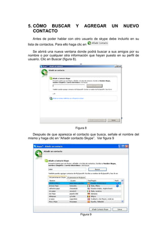 5. CÓMO BUSCAR                    Y     AGREGAR       UN     NUEVO
   CONTACTO
   Antes de poder hablar con otro usuario de skype debe incluirlo en su
lista de contactos. Para ello haga clic en

   Se abrirá una nueva ventana donde podrá buscar a sus amigos por su
nombre o por cualquier otra información que hayan puesto en su perfil de
usuario. Clic en Buscar (figura 8).




                                  Figura 8

   Después de que aparezca el contacto que busca, señale el nombre del
mismo y haga clic en “Añadir contacto Skype”. Ver figura 9




                                      Figura 9
 