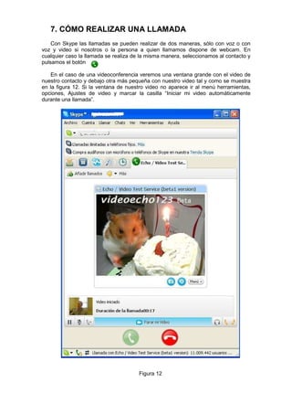 7. CÓMO REALIZAR UNA LLAMADA
    Con Skype las llamadas se pueden realizar de dos maneras, sólo con voz o con
voz y video si nosotros o la persona a quien llamamos dispone de webcam. En
cualquier caso la llamada se realiza de la misma manera, seleccionamos al contacto y
pulsamos el botón

    En el caso de una videoconferencia veremos una ventana grande con el video de
nuestro contacto y debajo otra más pequeña con nuestro video tal y como se muestra
en la figura 12. Si la ventana de nuestro video no aparece ir al menú herramientas,
opciones, Ajustes de video y marcar la casilla “Iniciar mi video automáticamente
durante una llamada”.




                                       Figura 12
 