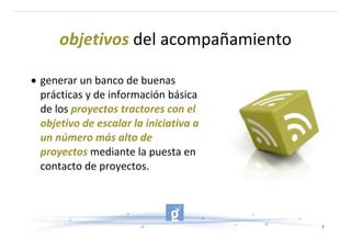 objetivos del acompañamiento 

• generar un banco de buenas 
  prácticas y de información básica 
  de los proyectos tractores con el 
  objetivo de escalar la iniciativa a 
  un número más alto de 
AA
  proyectos mediante la puesta en 
  contacto de proyectos.




                                         7
 