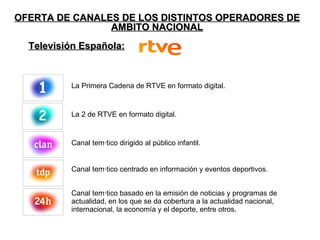 OFERTA DE CANALES DE LOS DISTINTOS OPERADORES DE AMBITO NACIONAL Televisión Española: La Primera Cadena de RTVE en formato digital. La 2 de RTVE en formato digital. Canal temático dirigido al público infantil. Canal temático centrado en información y eventos deportivos. Canal temático basado en la emisión de noticias y programas de actualidad, en los que se da cobertura a la actualidad nacional, internacional, la economía y el deporte, entre otros. 