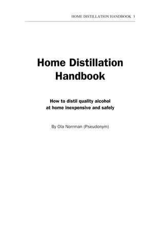 HOME DISTILLATION HANDBOOK 3


       Handbook
  How to destill quality alcohol
 at home inexpensive and safely



Home Distillation
   Handbook

   How to distil quality alcohol
 at home inexpensive and safely


   By Ola Norrman (Pseudonym)
 