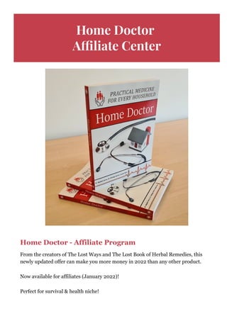 Home Doctor
A몭liate Center
Home Doctor ­ Affiliate Program
From the creators of The Lost Ways and The Lost Book of Herbal Remedies, this
newly updated offer can make you more money in 2022 than any other product.
Now available for affiliates (January 2022)!
Perfect for survival & health niche!
 