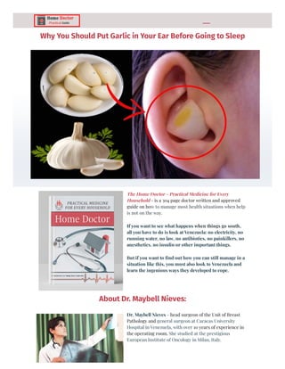Why You Should Put Garlic in Your Ear Before Going to Sleep
The Home Doctor - Practical Medicine for Every
Household - is a 304 page doctor written and approved
guide on how to manage most health situations when help
is not on the way.
If you want to see what happens when things go south,
all you have to do is look at Venezuela: no electricity, no
running water, no law, no antibiotics, no painkillers, no
anesthetics, no insulin or other important things.
But if you want to find out how you can still manage in a
situation like this, you must also look to Venezuela and
learn the ingenious ways they developed to cope.
About Dr. Maybell Nieves:
Dr. Maybell Nieves - head surgeon of the Unit of Breast
Pathology and general surgeon at Caracas University
Hospital in Venezuela, with over 10 years of experience in
the operating room. She studied at the prestigious
European Institute of Oncology in Milan, Italy.
 