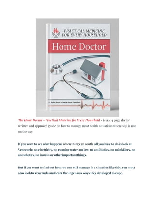 The Home Doctor - Practical Medicine for Every Household - is a 304 page doctor
written and approved guide on how to manage most health situations when help is not
on the way.
If you want to see what happens when things go south, all you have to do is look at
Venezuela: no electricity, no running water, no law, no antibiotics, no painkillers, no
anesthetics, no insulin or other important things.
But if you want to find out how you can still manage in a situation like this, you must
also look to Venezuela and learn the ingenious ways they developed to cope.
 