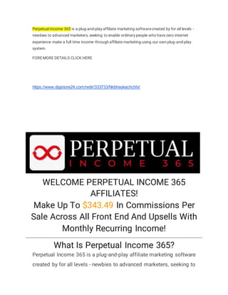 Perpetual Income 365 is a plug-and-play affiliate marketing softwarecreated by for all levels -
newbies to advanced marketers, seeking to enable ordinary people who have zero internet
experience make a full time income through affiliate marketing using our own plug-and-play
system.
FOREMORE DETAILS CLICK HERE
https://www.digistore24.com/redir/333733/Nirbhaykachchhi/
WELCOME PERPETUAL INCOME 365
AFFILIATES!
Make Up To $343.49 In Commissions Per
Sale Across All Front End And Upsells With
Monthly Recurring Income!
What Is Perpetual Income 365?
Perpetual Income 365 is a plug-and-play affiliate marketing software
created by for all levels - newbies to advanced marketers, seeking to
 
