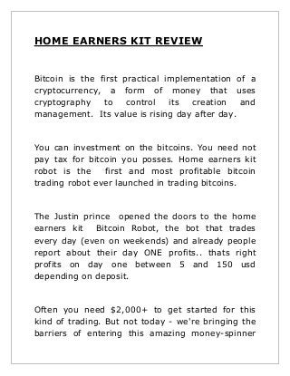HOME EARNERS KIT REVIEW
Bitcoin is the first practical implementation of a
cryptocurrency, a form of money that uses
cryptography
to
control
its
creation
and
management. Its value is rising day after day.

You can investment on the bitcoins. You need not
pay tax for bitcoin you posses. Home earners kit
robot is the
first and most profitable bitcoin
trading robot ever launched in trading bitcoins.

The Justin prince opened the doors to the home
earners kit Bitcoin Robot, the bot that trades
every day (even on weekends) and already people
report about their day ONE profits.. thats right
profits on day one between 5 and 150 usd
depending on deposit.

Often you need $2,000+ to get started for this
kind of trading. But not today - we're bringing the
barriers of entering this amazing money-spinner

 