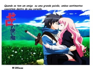 Quando se tem um amigo ou uma grande paixão, ambos sentimentos
coexistem dentro do seu coração.
William
 