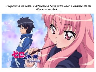 Perguntei a um sábio, a diferença q havia entre amor e amizade,ele me
dize essa verdade ...
 