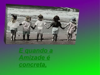 E quando a Amizade é concreta, 