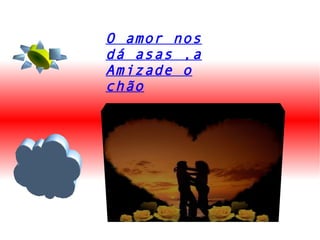 O amor nos dá asas ,a Amizade o chão 