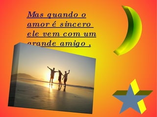 Mas quando o amor é sincero  ele vem com um grande amigo , 
