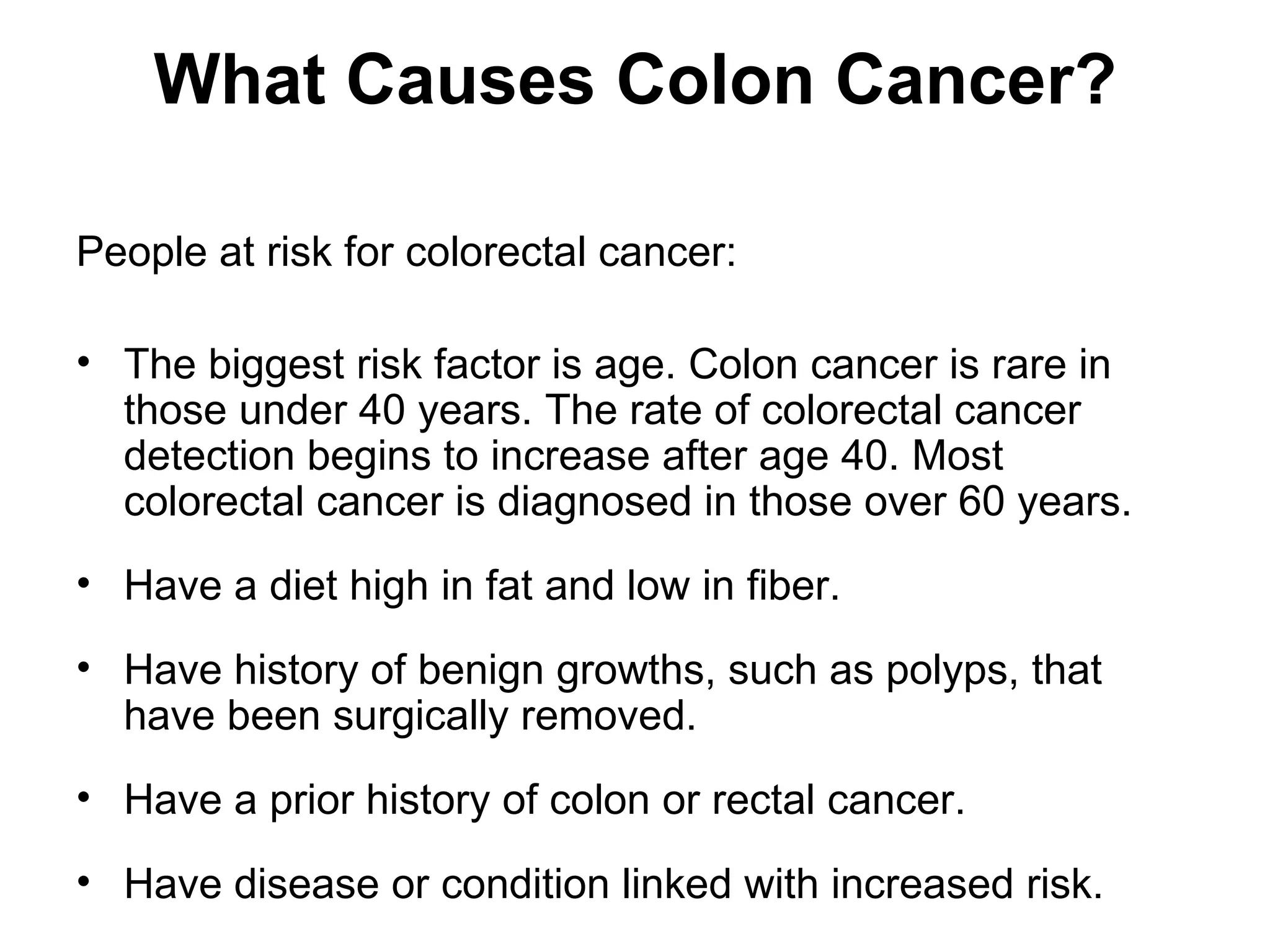 What Causes Colon Cancer?

People at risk for colorectal cancer:

• The biggest risk factor is age. Colon cancer is rare in
  those under 40 years. The rate of colorectal cancer
  detection begins to increase after age 40. Most
  colorectal cancer is diagnosed in those over 60 years.
• Have a diet high in fat and low in fiber.
• Have history of benign growths, such as polyps, that
  have been surgically removed.
• Have a prior history of colon or rectal cancer.
• Have disease or condition linked with increased risk.
 