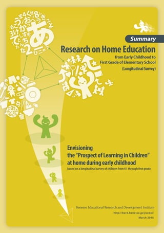 ResearchonHomeEducation
from Early Childhood to
First Grade of Elementary School
(LongitudinalSurvey)
Summary
http://berd.benesse.jp/jisedai/
March 2016
Envisioning
the“ProspectofLearninginChildren”
athomeduringearlychildhood
based on a longitudinal survey of children from K1 through ﬁrst grade
 