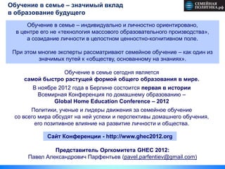Обучение в семье – значимый вклад                                         13

в образование будущего
      Обучение в семье – индивидуально и личностно ориентировано,
  в центре его не «технология массового образовательного производства»,
      а созидание личности в целостном ценностно-когнитивном поле.

 При этом многие эксперты рассматривают семейное обучение – как один из
          значимых путей к «обществу, основанному на знаниях».

                 Обучение в семье сегодня является
     самой быстро растущей формой общего образования в мире.
        В ноябре 2012 года в Берлине состоится первая в истории
          Всемирная Конференция по домашнему образованию –
               Global Home Education Conference – 2012
       Политики, ученые и лидеры движения за семейное обучение
 со всего мира обсудят на ней успехи и перспективы домашнего обучения,
        его позитивное влияние на развитие личности и общества.

             Сайт Конференции - http://www.ghec2012.org

               Представитель Оргкомитета GHEC 2012:
      Павел Александрович Парфентьев (pavel.parfentiev@gmail.com)
 