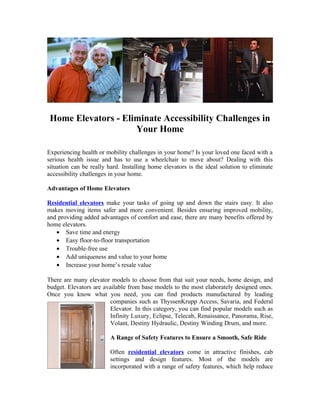 Home Elevators - Eliminate Accessibility Challenges in
                     Your Home

Experiencing health or mobility challenges in your home? Is your loved one faced with a
serious health issue and has to use a wheelchair to move about? Dealing with this
situation can be really hard. Installing home elevators is the ideal solution to eliminate
accessibility challenges in your home.

Advantages of Home Elevators

Residential elevators make your tasks of going up and down the stairs easy. It also
makes moving items safer and more convenient. Besides ensuring improved mobility,
and providing added advantages of comfort and ease, there are many benefits offered by
home elevators.
   • Save time and energy
   • Easy floor-to-floor transportation
   • Trouble-free use
   • Add uniqueness and value to your home
   • Increase your home’s resale value

There are many elevator models to choose from that suit your needs, home design, and
budget. Elevators are available from base models to the most elaborately designed ones.
Once you know what you need, you can find products manufactured by leading
                         companies such as ThyssenKrupp Access, Savaria, and Federal
                         Elevator. In this category, you can find popular models such as
                         Infinity Luxury, Eclipse, Telecab, Renaissance, Panorama, Rise,
                         Volant, Destiny Hydraulic, Destiny Winding Drum, and more.

                         A Range of Safety Features to Ensure a Smooth, Safe Ride

                         Often residential elevators come in attractive finishes, cab
                         settings and design features. Most of the models are
                         incorporated with a range of safety features, which help reduce
 