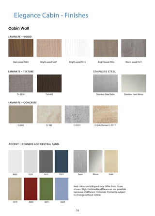 Elegance Cabin - Finishes
Cabin Wall
Dark wood 4303
Cr 546 (former Cr 1117)
9003
3003
7035
6011
7021 Mirror
7012
5024
1019
Gold
Warm wood 4511
Bright wood 4367
Cr 868
Bright wood 4515
Cr 585 Cr 3331
Bright wood 4533
Real colours and layout may differ from those
shown. Slight noticeable differences are possible
because of different materials. Contents subject
to change without notice.
Satin
LAMINATE - CONCRETE
ACCENT - CORNERS AND CENTRAL PANEL
LAMINATE - WOOD
STAINLESS STEEL
Tx 3318 Tx 4485 Stainless Steel Satin Stainless Steel Mirror
LAMINATE - TEXTURE
16
 