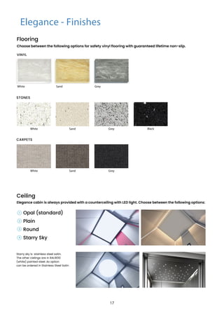 Elegance - Finishes
Choose between the following options for safety vinyl flooring with guaranteed lifetime non-slip.
Opal (standard)
Plain
Round
Starry Sky
Ceiling
Elegance cabin is always provided with a counterceiling with LED light. Choose between the following options:
White Sand Grey
White
White
Sand
Sand
Grey Black
Grey
STONES
CARPETS
1
2
3
4
Starry sky is stainless steel satin.
The other cielings are in RAL9010
(white) painted steel. As option
can be ordered in Stainless Steel Satin
Flooring
VINYL
17
 