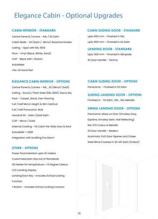Elegance Cabin - Optional Upgrades
CABIN INTERIOR - STANDARD
OTHER - OPTIONS
ELEGANCE CABIN INTERIOR - OPTIONS
Upto 900 mm - Finished in Skinplate
SS Door Handle - Techno
LANDING DOOR - STANDARD
Panoramic - Finished in SS Satin
CABIN SLIDING DOOR - OPTIONS
Finished in - SS Satin , RAL , RAL Metallic
SLIDING LANDING DOOR - OPTIONS
SWING LANDING DOOR - OPTIONS
CABIN SLIDING DOOR - STANDARD
upto 900 mm - Finished in RAL
upto 900 mm - Finished in SS Satin
Centre Panel & Corners - RAL / SS Satin
Cabin Walls - SS (Satin / Mirror) Wood laminates
Ceiling - Opal with RAL 9010
Floor - Vinyl (Black, White, Sand)
COP - Black with i-Button
Autodialer
1 No. SS Hand Rail
Panoramic Glass on Door (Smokey Grey,
Opaline, Smokey Satin, Half Reflecting)
RAL STD Colour & Metallic
SS Door Handle - Modern
Automatic EVO Door Opener and Closer
Steel Blind Covered in SS 441 Satin (Indoor)
Power Pack Extention upto 10 meters
Customized plan Size out of Standards
Oil Heater for temperature <+5 Degree Celsius
LCD Landing Display
Landing Door Key - Includes School Locking
Function
i-Button - includes School Locking Function
Centre Panel & Corners - RAL , SS (Mirror/ Gold)
Ceiling - Round / Plain Steel (RAL 9010), Starry Sky
Floor - Carpet, Stone, Own Flooring
Full / Half Mirror Height & Slim Vertical
Full / Half Panoramic Wall
Handrail SS - Satin /Gold Satin
COP - Mirror / Gold
External Coating - SS Cabin Per Wall, Door & Roof
Autodialer + GSM
Integration with building Fire Alarm
18
 
