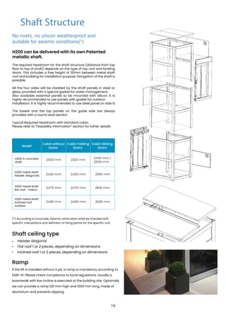 Shaft Structure
Model
Cabin without
Doors
Cabin Folding
Doors
Cabin Sliding
Doors
H200 in concrete
shaft
2300 mm 2320 mm
2450 mm /
2500 mm
H200 metal shaft
header diagonals 2450 mm 2450 mm 2590 mm
H200 metal shaft
flat roof - indoor
2470 mm 2470 mm 2610 mm
H200 metal shaft
inclined roof
outdoor
2490 mm 2490 mm 2630 mm
(*) According to Eurocode, Seismic verification shall be checked with
specific calculations and definiton of fixing points for the specific unit.
Shaft ceiling type
• Header diagonal
Flat roof 1 or 2 pieces, depending on dimensions
Inclined roof 1 or 2 pieces, depending on dimensions
•
•
Ramp
If the lift is installed without a pit, a ramp is mandatory according to
EN81-41. Please check compliance to local regulations. Usually a
boardwalk with low incline is executed at the building site. Optionally
we can provide a ramp 120 mm high and 1000 mm long, made of
aluminium and prevents slipping.
No rivets, no silicon weatherproof and
suitable for seismic conditions(*)
H200 can be delivered with its own Patented
metallic shaft.
The required headroom for the shaft structure (distance from top
floor to top of shaft) depends on the type of top roof and landing
doors. This includes a free height of 30mm between metal shaft
roof and building for installation purpose. Elongation of the shaft is
possible.
All the four sides will be cladded by the shaft panels in steel or
glass, provided with a special gasket for water management.
Also available essential panels to be mounted with silicon. It is
highly recommended to use panels with gasket for outdoor
installation. It is highly recommended to use steel panel on side G.
The lowest and the top panels on the guide side are always
provided with a round axial aerator.
Typical Required Headroom with standard cabin.
Please refer to "Feasibility information" section for futher details
19
 