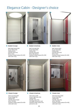 Modern Europe
Wall: Bright Wood 4515
Accent: Black 7021
Ceiling: Round
Flooring: Grey Vinyl
Mirror: none
Handrail: S.Steel 2 pieces (for 1400
wide cabin only)
Modern Americas
Wall: Concrete 3331
Accent: Blue 5024
Ceiling: Plain
Flooring: Grey Vinyl
Mirror: Slat vertical
Handrail: S.Steel 2 pieces (for 1400
wide cabin only)
Modern Asia
Wall: Texture 2606
Accent: Red 3003
Ceiling: Opal
Flooring: Grey Vinyl
Mirror: none
Handrail: S.Steel 2 pieces (for 1400
wide cabin only)
1
1 2 3
2 3
Classic Europe
Wall: Cool Wood 4511
Accent: Beige 1019
Ceiling: Plain
Flooring: Sand Carpet
Mirror: Full Wall
Handrail: S.Steel 2 pieces (for 1400
wide cabin only)
Classic Americas
Wall: Texture 3318
Accent: Light Grey 7035
Ceiling: Plain
Flooring: Grey Vinyl
Full Height Panoramic wall
Handrail: S.Steel 1 piece onto
panoramic wall
Classic Asia
Wall: Dark Wood 4303
Accent: Red 3003
Ceiling: Plain
Flooring: Grey Viny
Mirror: Half Wall
Handrail: S.Steel 2 pieces (for 1400
wide cabin only)
1
1 2 3
2 3
Elegance Cabin - Designer’s choice
20
 