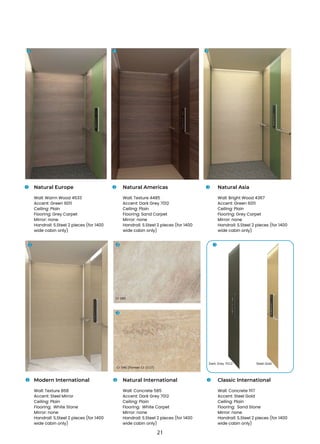 Natural Europe
Wall: Warm Wood 4533
Accent: Green 6011
Ceiling: Plain
Flooring: Grey Carpet
Mirror: none
Handrail: S.Steel 2 pieces (for 1400
wide cabin only)
Natural Americas
Wall: Texture 4485
Accent: Dark Grey 7012
Ceiling: Plain
Flooring: Sand Carpet
Mirror: none
Handrail: S.Steel 2 pieces (for 1400
wide cabin only)
Natural Asia
Wall: Bright Wood 4367
Accent: Green 6011
Ceiling: Plain
Flooring: Grey Carpet
Mirror: none
Handrail: S.Steel 2 pieces (for 1400
wide cabin only)
Modern International
Wall: Texture 868
Accent: Steel Mirror
Ceiling: Plain
Flooring: White Stone
Mirror: none
Handrail: S.Steel 2 pieces (for 1400
wide cabin only)
Natural International
Wall: Concrete 585
Accent: Dark Grey 7012
Ceiling: Plain
Flooring: White Carpet
Mirror: none
Handrail: S.Steel 2 pieces (for 1400
wide cabin only)
Classic International
Wall: Concrete 1117
Accent: Steel Gold
Ceiling: Plain
Flooring: Sand Stone
Mirror: none
Handrail: S.Steel 2 pieces (for 1400
wide cabin only)
1
1 2 3
1 2 3
3
2 3
1 2 3
Dark Grey 7012
Cr 585
Cr 546 (Former Cr 1117)
Steel Gold
21
 