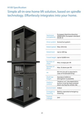 Technical
compliance
Drive system Screw/nut system
Rated speed Max. 0.15 m/s
Rated load Up to 400 kg
Travel height Up to 12,000 mm
Number of
stops
Max. 6 stops per lift
Number of
doors
Max. 12 doors per lift
Pit
50 mm (no pit is required in
case of threshold/ramp)
Shaft top
height
Platform
control
Environment Indoor
Emergency
lowering
Battery operated emergency
lowering
Control
voltage
24V
H100 Specification
Simple all-in-one home lift solution, based on spindle
technology. Effortlessly integrates into your home.
European Machine directive
2006/42/EC European standard
EN 81-41
Standard 2430mm
(elongation is possible)
“Hold to run”, the destination
button must be kept pressed
down during the whole ride
23
 