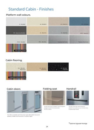 *Optional Upgrade Package
Standard Cabin - Finishes
Platform wall colours.
Cabin flooring.
B13 - RAL5024
White Vinyl
G1 - RAL1015
Sand Vinyl
N1 - RAL7035
Grey Vinyl
A1- RAL9003 A4 - RAL9010 A13 - RAL1013 B13 - RAL5024
G1 - RAL1015 N1 - RAL7035
PPS - Metal Like RAL9022
PPS1 - RAL7035
PPS10 - RAL9003
PPS11 - RAL1013
*Stainless Steel Satin *Stainless Steel Linen
RAL painting of choice
Prepared for customer application
The H100 is available with three door types: Blind (left), Panoramic
Mobility (middle) and Panoramic Compact (right).
The H100 comes with a black handrail as
standard. As an option, you can choose to have
a stainless steel handrail.
The fold-down seat is available in solid, transparent
plexiglass and with chromed brackets.
Size: 300 x 420mm
Folding seat
Cabin doors Handrail
24
 