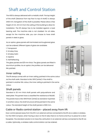 The H100 is always delivered with a metallic shaft. The top height
of the shaft (distance from top floor to top of shaft) is always
2430 mm. Elongation of the shaft is possible. Please allow a free
height of min. 20 mm from the ceiling of the building to allow for
installation. The lift always has to be installed against a load
bearing wall. The machine side is not cladded. For all sides,
except for the machine side, you can choose to have shaft
panels in steel or glass.
The lift always comes with an inner ceiling, painted in the same colour
as the shaft walls. Standard is RAL 9010 (white). If the shaft is
painted in another RAL colour, the inner ceiling is painted in the same
colour.
Standard is 30 mm thick shaft panels with polyurethane and
steel plate. The panels have a classified fire resistance of Bs2d0.
The panels have a RAL 9010 finish (white) as standard. If painted
in another colour, the shaft structure will be painted in the same
colour. The standard height of the shaft panels is 1000 mm.
As an option, glass panels with laminated and toughened glass
can be ordered. Different types of glass are available:
1. Transparent
2. Smokey Grey
3. Smokey Satin
4. Opaline
5. Half Reflecting.
The glass panels are 8/9 mm thick. The glass panels are fitted in
aluminium profiles. As an option, the profiles can be delivered
RAL painted.
Inner ceiling
Shaft panels
Cable or Radio control station – placed away from lift
Door control placed away from the lift in an external call box connected to the lift via a cable or wireless.
For the H100 Compact, when having a door on the B-side, there is no frame and thus no place for a door
faceplate. The standard solution is to have the call button in an external call box connected to the lift via
a cable. Optionally, a wireless radio control station can be ordered.
Shaft and Control Station
1
2
3
4
11
1
1
6
0
1
5,5
8,8
1
2
5,5
14
2
2
55
60
65
125
55
60
90
215
25
 