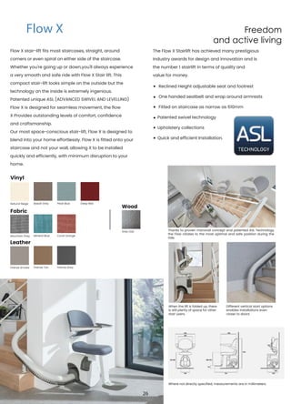 Freedom
and active living
Flow X stair-lift fits most staircases, straight, around
corners or even spiral on either side of the staircase.
Whether you're going up or down,you'll always experience
a very smooth and safe ride with Flow X Stair lift. This
compact stair-lift looks simple on the outside but the
technology on the inside is extremely ingenious.
Patented unique ASL (ADVANCED SWIVEL AND LEVELLING)
Flow X is designed for seamless movement, the flow
X Provides outstanding levels of comfort, confidence
and craftsmanship.
Our most space-conscious stair-lift, Flow X is designed to
blend into your home effortlessly. Flow X is fitted onto your
staircase and not your wall, allowing it to be installed
quickly and efficiently, with minimum disruption to your
home.
The Flow X Stairlift has achieved many prestigious
industry awards for design and innovation and is
the number 1 stairlift in terms of quality and
value for money.
Reclined Height adjustable seat and footrest
One handed seatbelt and wrap around armrests
Fitted on staircase as narrow as 610mm
Patented swivel technology
Upholstery collections
Quick and efficient Installation.
Thanks to proven monorail concept and patented ASL Technology
the Flow rotates to the most optimal and safe position during the
ride.
When the lift is folded up, there
is still plenty of space for other
stair users.
Where not directly specified, measurements are in millimeters.
Different vertical start options
enables installations even
closer to doors.
Basalt Grey
Mineral Blue
Firenze Tan
Pearl Blue
Coral Orange
Firenze Grey
Deep Red
Leather
Grey Oak
Wood
Flow X
Natural Beige
Mountain Grey
Firenze Smoke
Vinyl
Fabric
26
 