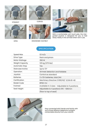 Stay connected with friends and family with
up to three different telephone numbers
contactable directly from your stairlift.
With a comfortable soft touch grip, the inte-
grated joystick is designed for you to fold
away neatly in the armrest when not in use.
STRAIGHT CURVED
OPEN ERGONOMIC SEATBELT
SPECIFICATION
27
 