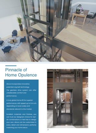 Pinnacle of
Home Opulence
Altura incorporates innovative
patented cog belt technology.
The gearless drive system can offer
unbelievable comfort and
performance.
A truly global Home lift for superior
performance, with speed up to 0.4 m/s
depending on local codes and
standards relevant to the market.
Excellent materials and finishes, you
can trust our designers choice for styl-
ish combinations or feel free to design
your own. Altura can be customized in
every detail and dimensions perfectly
matching your home decor.
3
 