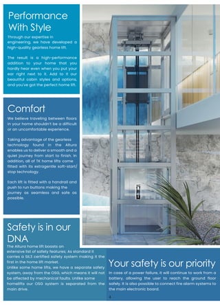 Performance
With Style
Safety is in our
DNA
Through our expertise in
engineering, we have developed a
high-quality gearless home lift.
The result is a high-performance
addition to your home that you
hardly hear even when you put your
ear right next to it. Add to it our
beautiful cabin styles and options,
and you've got the perfect home lift.
Comfort
We believe traveling between floors
in your home shouldn’t be a difficult
or an uncomfortable experience.
Taking advantage of the gearless
technology found in the Altura
enables us to deliver a smooth and a
quiet journey from start to finish. In
addition, all of TK home lifts come
fitted with its extragentle soft-start/
stop technology.
Each lift is fitted with a handrail and
push to run buttons making the
journey as seamless and safe as
possible.
Your safety is our priority
In case of a power failure, it will continue to work from a
battery, allowing the user to reach the ground floor
safely. It is also possible to connect fire alarm systems to
the main electronic board.
The Altura home lift boasts an
extensive list of safety features; As standard it
carries a SIL3 certified safety system making it the
first in the home lift market.
Unlike some home lifts, we have a separate safety
system, away from the OSG, which means it will not
be affected by mechanical faults. Unlike some
homelifts our OSG system is separated from the
main drive.
4
 