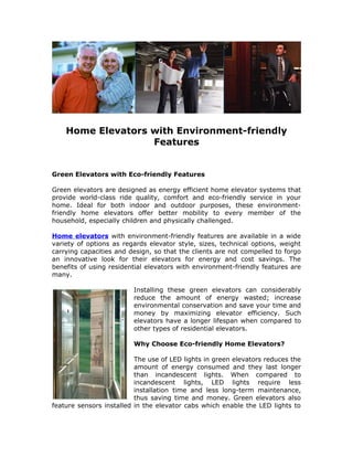 Home Elevators with Environment-friendly
                   Features


Green Elevators with Eco-friendly Features

Green elevators are designed as energy efficient home elevator systems that
provide world-class ride quality, comfort and eco-friendly service in your
home. Ideal for both indoor and outdoor purposes, these environment-
friendly home elevators offer better mobility to every member of the
household, especially children and physically challenged.

Home elevators with environment-friendly features are available in a wide
variety of options as regards elevator style, sizes, technical options, weight
carrying capacities and design, so that the clients are not compelled to forgo
an innovative look for their elevators for energy and cost savings. The
benefits of using residential elevators with environment-friendly features are
many.

                         Installing these green elevators can considerably
                         reduce the amount of energy wasted; increase
                         environmental conservation and save your time and
                         money by maximizing elevator efficiency. Such
                         elevators have a longer lifespan when compared to
                         other types of residential elevators.

                         Why Choose Eco-friendly Home Elevators?

                          The use of LED lights in green elevators reduces the
                          amount of energy consumed and they last longer
                          than incandescent lights. When compared to
                          incandescent lights, LED lights require less
                          installation time and less long-term maintenance,
                          thus saving time and money. Green elevators also
feature sensors installed in the elevator cabs which enable the LED lights to
 