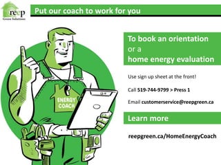Put our coach to work for you
To book an orientation
or a
home energy evaluation
Learn more
Use sign up sheet at the front!
Call 519-744-9799 > Press 1
Email customerservice@reepgreen.ca
reepgreen.ca/HomeEnergyCoach
 