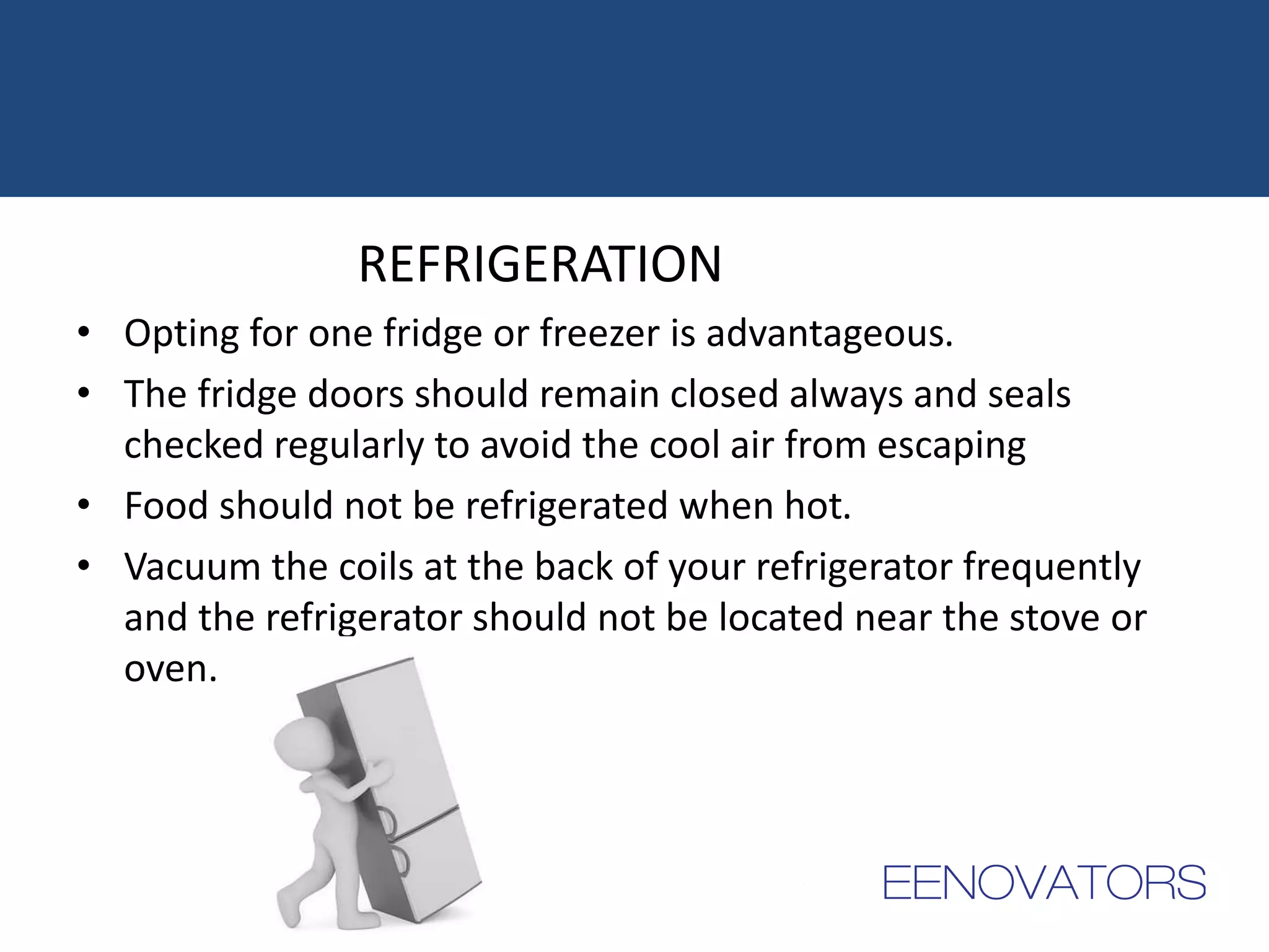 REFRIGERATION
• Opting for one fridge or freezer is advantageous.
• The fridge doors should remain closed always and seals
checked regularly to avoid the cool air from escaping
• Food should not be refrigerated when hot.
• Vacuum the coils at the back of your refrigerator frequently
and the refrigerator should not be located near the stove or
oven.
 