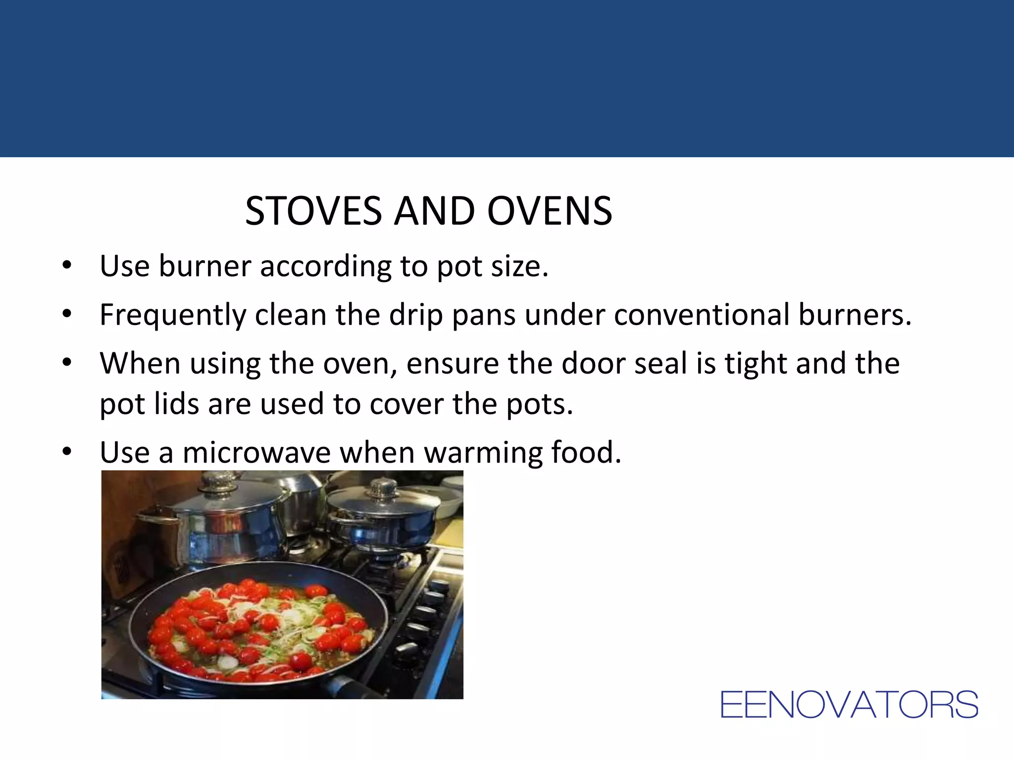 STOVES AND OVENS
• Use burner according to pot size.
• Frequently clean the drip pans under conventional burners.
• When using the oven, ensure the door seal is tight and the
pot lids are used to cover the pots.
• Use a microwave when warming food.
 
